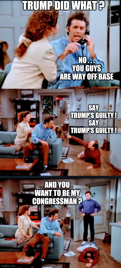 Art Vandalay Lies Again | TRUMP DID WHAT ? NO . . . YOU GUYS ARE WAY OFF BASE; SAY TRUMP'S GUILTY !
SAY TRUMP'S GUILTY ! AND YOU WANT TO BE MY CONGRESSMAN ? | image tagged in trump,congress,1-6,liberals,democrats,leftists | made w/ Imgflip meme maker