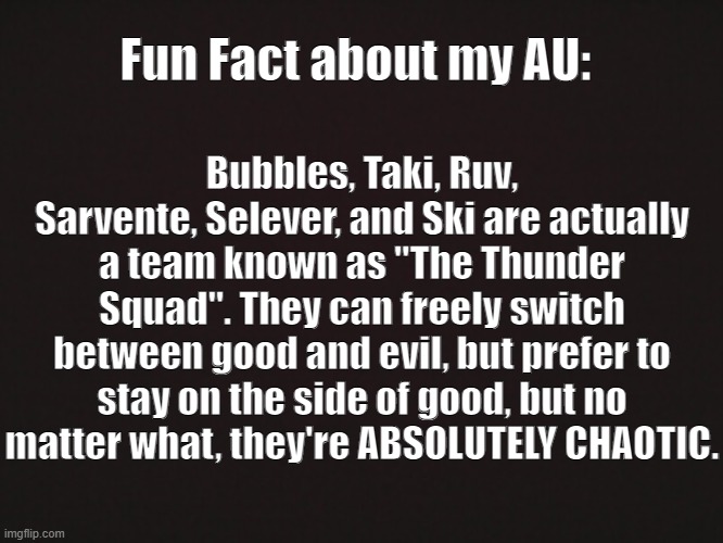 E | Fun Fact about my AU:; Bubbles, Taki, Ruv, Sarvente, Selever, and Ski are actually a team known as "The Thunder Squad". They can freely switch between good and evil, but prefer to stay on the side of good, but no matter what, they're ABSOLUTELY CHAOTIC. | made w/ Imgflip meme maker