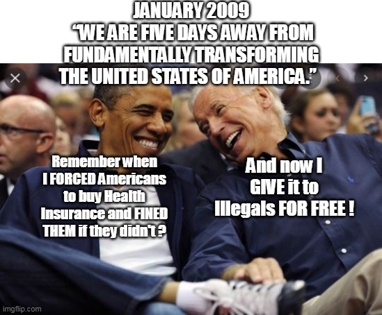 O'Biden Bama Third Term is more "Trans-formative" THAN EVER ! | JANUARY 2009
 “WE ARE FIVE DAYS AWAY FROM FUNDAMENTALLY TRANSFORMING THE UNITED STATES OF AMERICA.”; Remember when I FORCED Americans to buy Health Insurance and FINED THEM if they didn't ? And now I GIVE it to Illegals FOR FREE ! | image tagged in world class thieves | made w/ Imgflip meme maker