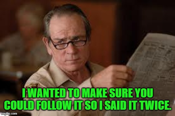no country for old men tommy lee jones | I WANTED TO MAKE SURE YOU COULD FOLLOW IT SO I SAID IT TWICE. | image tagged in no country for old men tommy lee jones | made w/ Imgflip meme maker