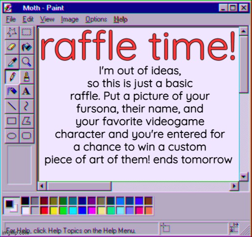 Goin back to my roots. Time may be extended based on amount of entrees, and good luck! | raffle time! I'm out of ideas, so this is just a basic raffle. Put a picture of your fursona, their name, and your favorite videogame character and you're entered for a chance to win a custom piece of art of them! ends tomorrow | image tagged in moth temp 4 | made w/ Imgflip meme maker