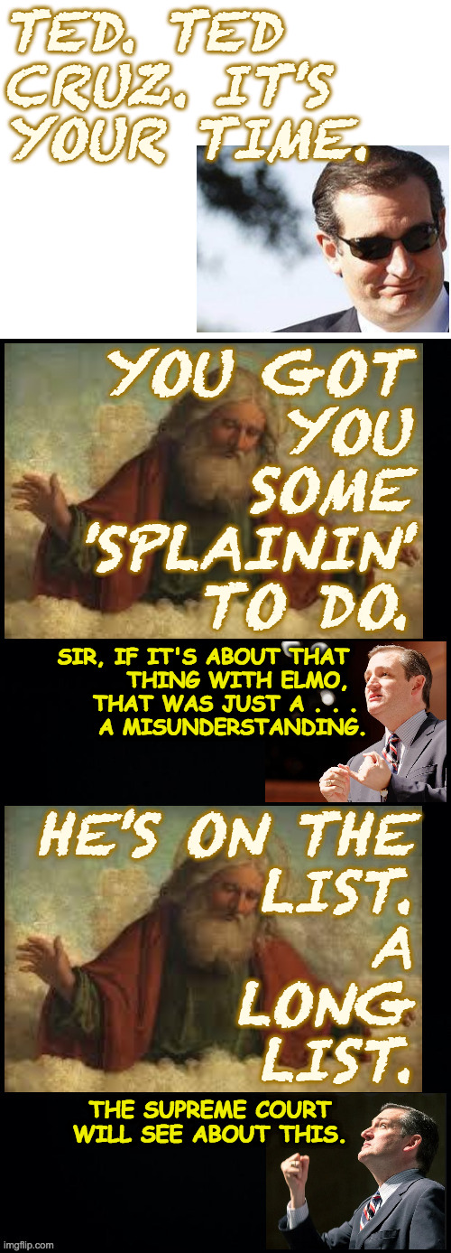 Who does He think He is?! | TED. TED
CRUZ. IT'S
YOUR TIME. YOU GOT
YOU
SOME
'SPLAININ'
TO DO. SIR, IF IT'S ABOUT THAT  
THING WITH ELMO,  
THAT WAS JUST A . . . 
A MISUNDERSTANDING. HE'S ON THE
LIST.
A
LONG
LIST. THE SUPREME COURT WILL SEE ABOUT THIS. | image tagged in memes,god,ted time,elmo | made w/ Imgflip meme maker