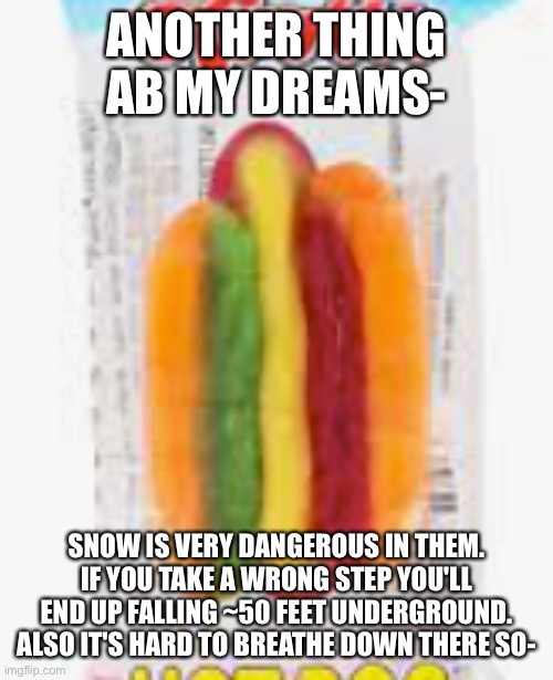it's canon in my dreams | ANOTHER THING AB MY DREAMS-; SNOW IS VERY DANGEROUS IN THEM. IF YOU TAKE A WRONG STEP YOU'LL END UP FALLING ~50 FEET UNDERGROUND. ALSO IT'S HARD TO BREATHE DOWN THERE SO- | image tagged in hotdog | made w/ Imgflip meme maker