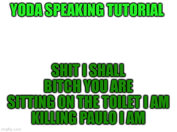 Yoda speaking tutorial | YODA SPEAKING TUTORIAL; SHIT I SHALL
BITCH YOU ARE
SITTING ON THE TOILET I AM
KILLING PAULO I AM | image tagged in blank white template | made w/ Imgflip meme maker