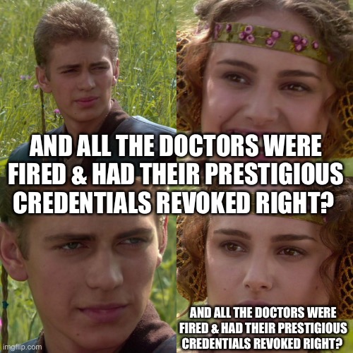 Anakin Padme 4 Panel | AND ALL THE DOCTORS WERE FIRED & HAD THEIR PRESTIGIOUS CREDENTIALS REVOKED RIGHT? AND ALL THE DOCTORS WERE FIRED & HAD THEIR PRESTIGIOUS CREDENTIALS REVOKED RIGHT? | image tagged in anakin padme 4 panel | made w/ Imgflip meme maker