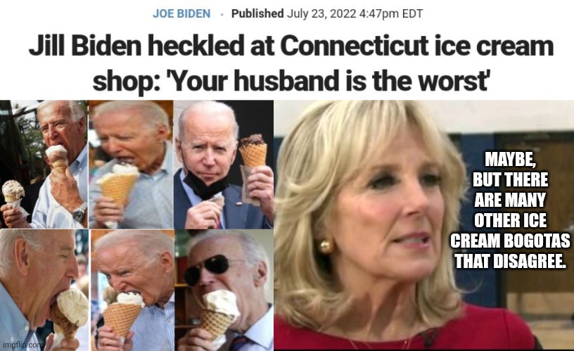 Jill Biden Responds To Heckler, "There Are Many Other Ice Cream Bogotas That Disagree." | MAYBE, BUT THERE ARE MANY OTHER ICE CREAM BOGOTAS THAT DISAGREE. | image tagged in biden,first lady,ice cream | made w/ Imgflip meme maker