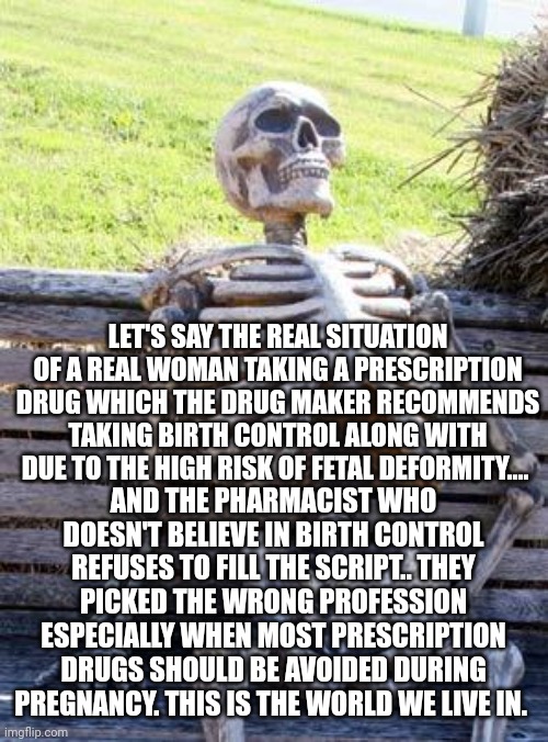 Waiting Skeleton Meme | LET'S SAY THE REAL SITUATION OF A REAL WOMAN TAKING A PRESCRIPTION DRUG WHICH THE DRUG MAKER RECOMMENDS TAKING BIRTH CONTROL ALONG WITH DUE TO THE HIGH RISK OF FETAL DEFORMITY.... AND THE PHARMACIST WHO DOESN'T BELIEVE IN BIRTH CONTROL REFUSES TO FILL THE SCRIPT.. THEY PICKED THE WRONG PROFESSION ESPECIALLY WHEN MOST PRESCRIPTION DRUGS SHOULD BE AVOIDED DURING PREGNANCY. THIS IS THE WORLD WE LIVE IN. | image tagged in memes,waiting skeleton | made w/ Imgflip meme maker