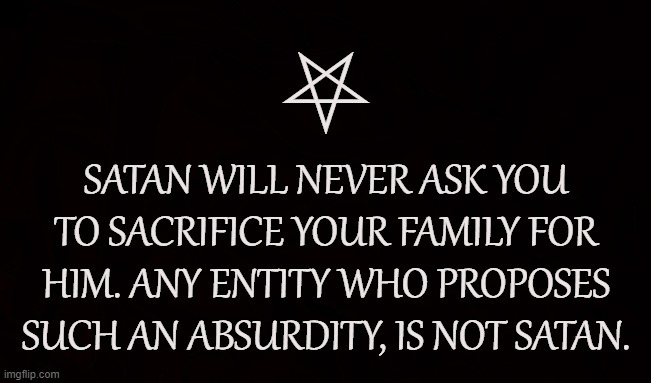 Satan's Family | ⛧; SATAN WILL NEVER ASK YOU TO SACRIFICE YOUR FAMILY FOR HIM. ANY ENTITY WHO PROPOSES SUCH AN ABSURDITY, IS NOT SATAN. | image tagged in satan,lucifer,satanism,family,satanic,entity | made w/ Imgflip meme maker