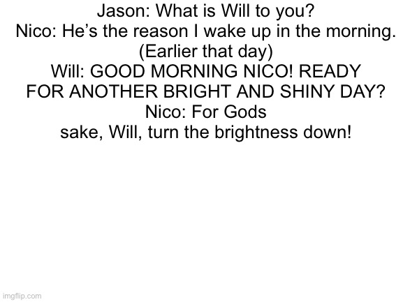 Will & Nico | Jason: What is Will to you?
Nico: He’s the reason I wake up in the morning.

(Earlier that day)
Will: GOOD MORNING NICO! READY FOR ANOTHER BRIGHT AND SHINY DAY?
Nico: For Gods sake, Will, turn the brightness down! | image tagged in blank white template | made w/ Imgflip meme maker