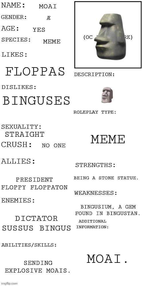 (Updated) Roleplay OC showcase | MOAI; Æ; YES; MEME; FLOPPAS; 🗿; BINGUSES; MEME; STRAIGHT; NO ONE; BEING A STONE STATUE. PRESIDENT FLOPPY FLOPPATON; BINGUSIUM, A GEM FOUND IN BINGUSTAN. DICTATOR SUSSUS BINGUS; MOAI. SENDING EXPLOSIVE MOAIS. | image tagged in updated roleplay oc showcase | made w/ Imgflip meme maker