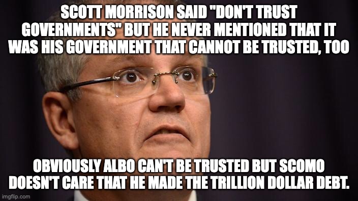 Scott Morrison failed Australia with Solomon Islands/china deal, debt, and other reasons | SCOTT MORRISON SAID "DON'T TRUST GOVERNMENTS" BUT HE NEVER MENTIONED THAT IT WAS HIS GOVERNMENT THAT CANNOT BE TRUSTED, TOO; OBVIOUSLY ALBO CAN'T BE TRUSTED BUT SCOMO DOESN'T CARE THAT HE MADE THE TRILLION DOLLAR DEBT. | image tagged in scott morrison allegedly,transparency,national security,covid-19,national debt,religious discrimination bill | made w/ Imgflip meme maker