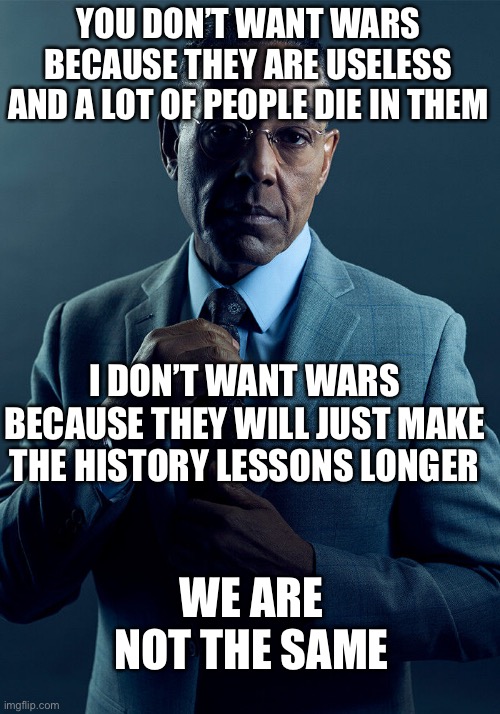 Gus Fring we are not the same | YOU DON’T WANT WARS BECAUSE THEY ARE USELESS AND A LOT OF PEOPLE DIE IN THEM; I DON’T WANT WARS BECAUSE THEY WILL JUST MAKE THE HISTORY LESSONS LONGER; WE ARE NOT THE SAME | image tagged in gus fring we are not the same,memes,funny,funny memes,wars,fun | made w/ Imgflip meme maker