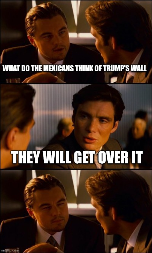 Conversation | WHAT DO THE MEXICANS THINK OF TRUMP'S WALL; THEY WILL GET OVER IT | image tagged in conversation | made w/ Imgflip meme maker