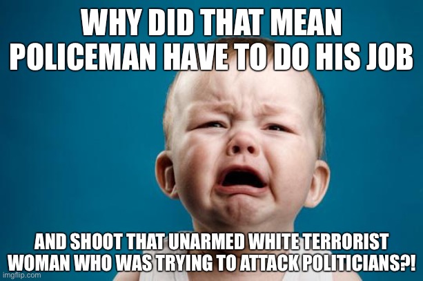 BABY CRYING | WHY DID THAT MEAN POLICEMAN HAVE TO DO HIS JOB; AND SHOOT THAT UNARMED WHITE TERRORIST WOMAN WHO WAS TRYING TO ATTACK POLITICIANS?! | image tagged in baby crying | made w/ Imgflip meme maker