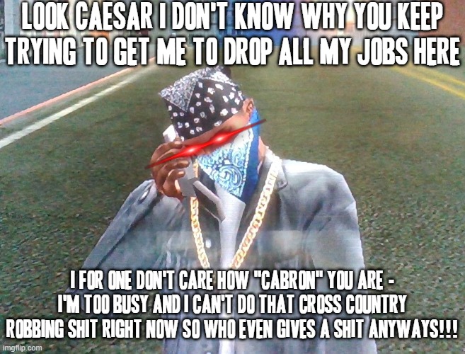 Carl johnson's getting tired of Caesar bugging him over courier taking money for no reason | LOOK CAESAR I DON'T KNOW WHY YOU KEEP TRYING TO GET ME TO DROP ALL MY JOBS HERE; I FOR ONE DON'T CARE HOW "CABRON" YOU ARE - I'M TOO BUSY AND I CAN'T DO THAT CROSS COUNTRY ROBBING SHIT RIGHT NOW SO WHO EVEN GIVES A SHIT ANYWAYS!!! | image tagged in carl johnson,gta san andreas,savage memes,i dont give a shit,phone conversation,dank memes | made w/ Imgflip meme maker