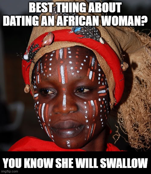 Hungry | BEST THING ABOUT DATING AN AFRICAN WOMAN? YOU KNOW SHE WILL SWALLOW | image tagged in african woman | made w/ Imgflip meme maker