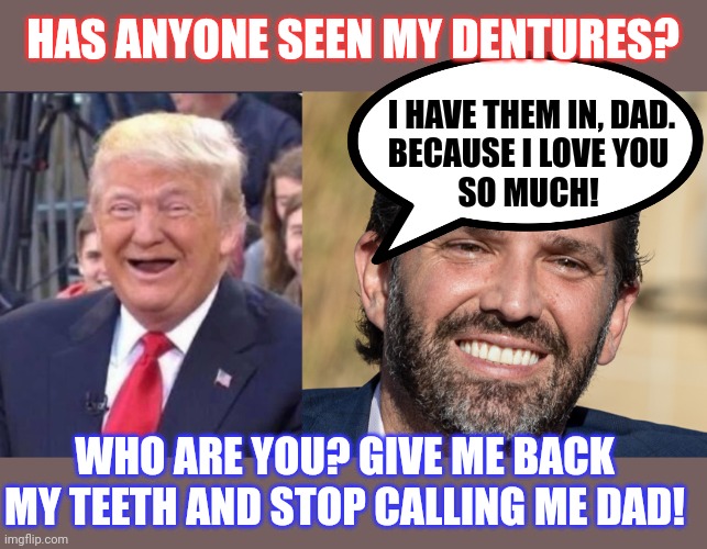 When TFG isn't wearing his dentures, Don Jr wears bigger ones than usual | HAS ANYONE SEEN MY DENTURES? I HAVE THEM IN, DAD.
BECAUSE I LOVE YOU 
SO MUCH! WHO ARE YOU? GIVE ME BACK MY TEETH AND STOP CALLING ME DAD! | image tagged in donald trump,smile,family life | made w/ Imgflip meme maker