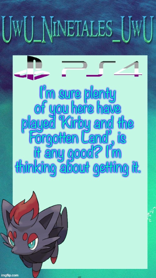 Is It? | I’m sure plenty of you here have played ‘Kirby and the Forgotten Land’, is it any good? I’m thinking about getting it. | image tagged in zorua template | made w/ Imgflip meme maker