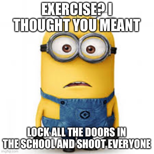 too late | EXERCISE? I THOUGHT YOU MEANT; LOCK ALL THE DOORS IN THE SCHOOL AND SHOOT EVERYONE | image tagged in minion meme | made w/ Imgflip meme maker