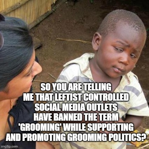 Yep, they have and they are. | SO YOU ARE TELLING ME THAT LEFTIST CONTROLLED SOCIAL MEDIA OUTLETS HAVE BANNED THE TERM 'GROOMING' WHILE SUPPORTING AND PROMOTING GROOMING POLITICS? | image tagged in third world skeptical kid | made w/ Imgflip meme maker