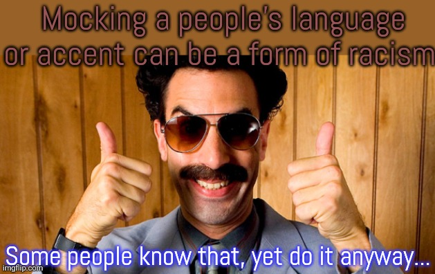 It's not funny. | Mocking a people's language or accent can be a form of racism. Some people know that, yet do it anyway... | image tagged in borat,stereotypes,hate speech | made w/ Imgflip meme maker