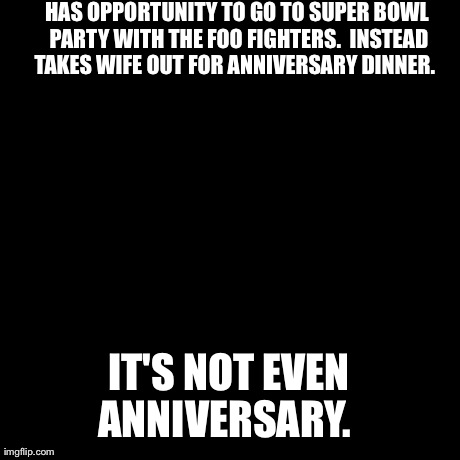 Insanity Wolf | HAS OPPORTUNITY TO GO TO SUPER BOWL PARTY WITH THE FOO FIGHTERS.  INSTEAD TAKES WIFE OUT FOR ANNIVERSARY DINNER.   IT'S NOT EVEN ANNIVERSARY | image tagged in memes,insanity wolf,AdviceAnimals | made w/ Imgflip meme maker