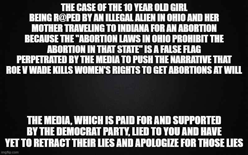 Short version of the FACTUAL story is in the comments. | THE CASE OF THE 10 YEAR OLD GIRL BEING R@PED BY AN ILLEGAL ALIEN IN OHIO AND HER MOTHER TRAVELING TO INDIANA FOR AN ABORTION BECAUSE THE "ABORTION LAWS IN OHIO PROHIBIT THE ABORTION IN THAT STATE" IS A FALSE FLAG PERPETRATED BY THE MEDIA TO PUSH THE NARRATIVE THAT ROE V WADE KILLS WOMEN'S RIGHTS TO GET ABORTIONS AT WILL; THE MEDIA, WHICH IS PAID FOR AND SUPPORTED BY THE DEMOCRAT PARTY, LIED TO YOU AND HAVE YET TO RETRACT THEIR LIES AND APOLOGIZE FOR THOSE LIES | image tagged in solid black background | made w/ Imgflip meme maker