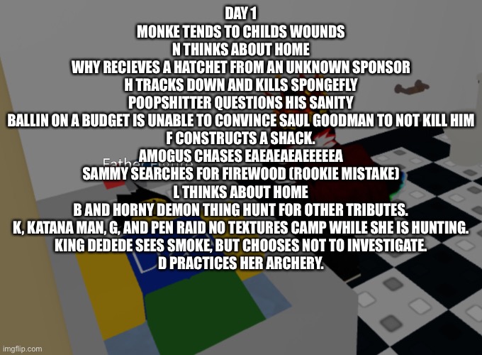 I hope the chosen players win and not the placeholders | DAY 1
MONKE TENDS TO CHILDS WOUNDS
N THINKS ABOUT HOME
WHY RECIEVES A HATCHET FROM AN UNKNOWN SPONSOR
H TRACKS DOWN AND KILLS SPONGEFLY
POOPSHITTER QUESTIONS HIS SANITY
BALLIN ON A BUDGET IS UNABLE TO CONVINCE SAUL GOODMAN TO NOT KILL HIM
F CONSTRUCTS A SHACK.
AMOGUS CHASES EAEAEAEAEEEEEA
SAMMY SEARCHES FOR FIREWOOD (ROOKIE MISTAKE)
L THINKS ABOUT HOME
B AND HORNY DEMON THING HUNT FOR OTHER TRIBUTES.
K, KATANA MAN, G, AND PEN RAID NO TEXTURES CAMP WHILE SHE IS HUNTING.
KING DEDEDE SEES SMOKE, BUT CHOOSES NOT TO INVESTIGATE.
D PRACTICES HER ARCHERY. | image tagged in father figure template | made w/ Imgflip meme maker