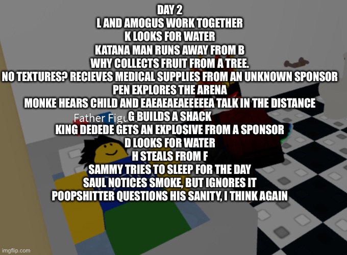 father figure template | DAY 2
L AND AMOGUS WORK TOGETHER
K LOOKS FOR WATER
KATANA MAN RUNS AWAY FROM B
WHY COLLECTS FRUIT FROM A TREE.
NO TEXTURES? RECIEVES MEDICAL SUPPLIES FROM AN UNKNOWN SPONSOR
PEN EXPLORES THE ARENA
MONKE HEARS CHILD AND EAEAEAEAEEEEEA TALK IN THE DISTANCE
G BUILDS A SHACK
KING DEDEDE GETS AN EXPLOSIVE FROM A SPONSOR
D LOOKS FOR WATER
H STEALS FROM F
SAMMY TRIES TO SLEEP FOR THE DAY
SAUL NOTICES SMOKE, BUT IGNORES IT
POOPSHITTER QUESTIONS HIS SANITY, I THINK AGAIN | image tagged in father figure template | made w/ Imgflip meme maker