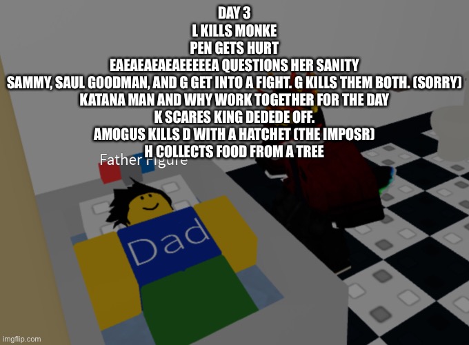 father figure template | DAY 3
L KILLS MONKE
PEN GETS HURT
EAEAEAEAEAEEEEEA QUESTIONS HER SANITY
SAMMY, SAUL GOODMAN, AND G GET INTO A FIGHT. G KILLS THEM BOTH. (SORRY)
KATANA MAN AND WHY WORK TOGETHER FOR THE DAY
K SCARES KING DEDEDE OFF.
AMOGUS KILLS D WITH A HATCHET (THE IMPOSR)
H COLLECTS FOOD FROM A TREE | image tagged in father figure template | made w/ Imgflip meme maker