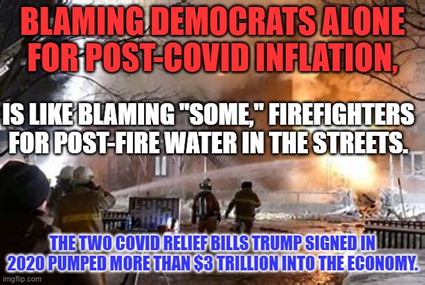 There are pictures of Trump signing the bills. | BLAMING DEMOCRATS ALONE FOR POST-COVID INFLATION, IS LIKE BLAMING "SOME," FIREFIGHTERS FOR POST-FIRE WATER IN THE STREETS. THE TWO COVID RELIEF BILLS TRUMP SIGNED IN 2020 PUMPED MORE THAN $3 TRILLION INTO THE ECONOMY. | image tagged in politics | made w/ Imgflip meme maker