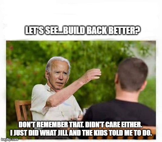 Biden memoirs | LET'S SEE...BUILD BACK BETTER? DON'T REMEMBER THAT. DIDN'T CARE EITHER. 
I JUST DID WHAT JILL AND THE KIDS TOLD ME TO DO. | image tagged in old man telling stories,joe biden,democrats,liberals,woke,idiots | made w/ Imgflip meme maker