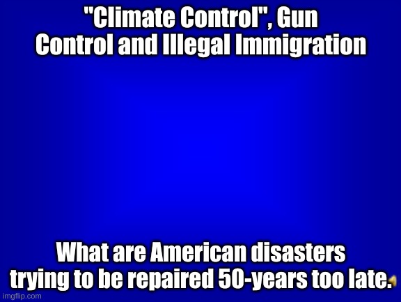 50-years Too Late | "Climate Control", Gun Control and Illegal Immigration; What are American disasters
trying to be repaired 50-years too late. | image tagged in jeopardy question | made w/ Imgflip meme maker