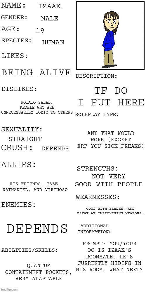 :funny witty hilarious title: | IZAAK; MALE; 19; HUMAN; BEING ALIVE; TF DO I PUT HERE; POTATO SALAD, PEOPLE WHO ARE UNNECESSARILY TOXIC TO OTHERS; ANY THAT WOULD WORK (EXCEPT ERP YOU SICK FREAKS); STRAIGHT; DEPENDS; NOT VERY GOOD WITH PEOPLE; HIS FRIENDS, FAZE, NATHANIEL, AND VIRTUOSO; GOOD WITH BLADES, AND GREAT AT IMPROVISING WEAPONS. DEPENDS; PROMPT: YOU/YOUR OC IS IZAAK'S ROOMMATE. HE'S CURRENTLY HIDING IN HIS ROOM. WHAT NEXT? QUANTUM CONTAINMENT POCKETS, VERY ADAPTABLE | image tagged in updated roleplay oc showcase | made w/ Imgflip meme maker