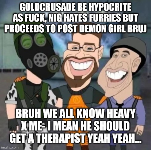 buds | GOLDCRUSADE BE HYPOCRITE AS FUCK, NIG HATES FURRIES BUT PROCEEDS TO POST DEMON GIRL BRUJ; BRUH WE ALL KNOW HEAVY X ME- I MEAN HE SHOULD GET A THERAPIST YEAH YEAH... | image tagged in buds | made w/ Imgflip meme maker