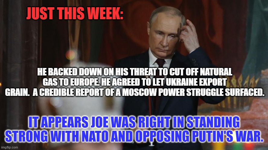 The Tangerine Traitor's "Savvy Genius," looks like he's a "Loser," too! | JUST THIS WEEK:; HE BACKED DOWN ON HIS THREAT TO CUT OFF NATURAL GAS TO EUROPE. HE AGREED TO LET UKRAINE EXPORT GRAIN.  A CREDIBLE REPORT OF A MOSCOW POWER STRUGGLE SURFACED. IT APPEARS JOE WAS RIGHT IN STANDING STRONG WITH NATO AND OPPOSING PUTIN'S WAR. | image tagged in politics | made w/ Imgflip meme maker