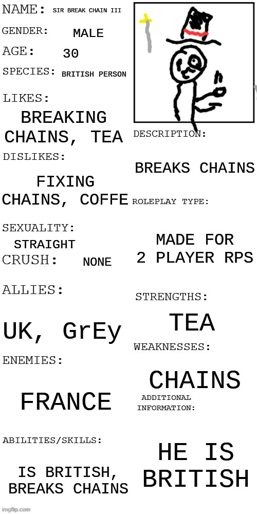 im not british, but he is | SIR BREAK CHAIN III; MALE; 30; BRITISH PERSON; BREAKING CHAINS, TEA; BREAKS CHAINS; FIXING CHAINS, COFFE; MADE FOR 2 PLAYER RPS; STRAIGHT; NONE; TEA; UK, GrEy; CHAINS; FRANCE; HE IS BRITISH; IS BRITISH, BREAKS CHAINS | image tagged in updated roleplay oc showcase,oc,rp | made w/ Imgflip meme maker