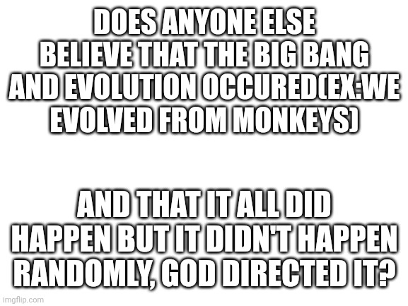 Triggering conversation (mod note: keep all comments respectful, this may be a Christian think tank post tho) |  DOES ANYONE ELSE BELIEVE THAT THE BIG BANG AND EVOLUTION OCCURED(EX:WE EVOLVED FROM MONKEYS); AND THAT IT ALL DID HAPPEN BUT IT DIDN'T HAPPEN RANDOMLY, GOD DIRECTED IT? | image tagged in blank white template,christianity,god | made w/ Imgflip meme maker