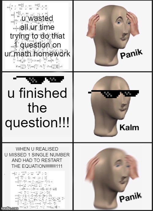 Panik Kalm Panik | u wasted all ur time trying to do that 1 question on ur math homework; u finished the question!!! WHEN U REALISED U MISSED 1 SINGLE NUMBER AND HAD TO RESTART THE EQUATION!!!!!!!!111 | image tagged in memes,panik kalm panik | made w/ Imgflip meme maker