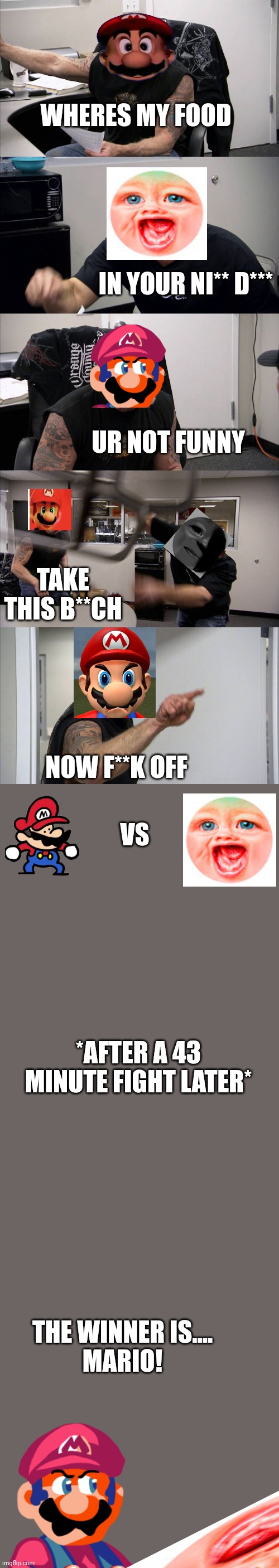 E | WHERES MY FOOD; IN YOUR NI** D***; UR NOT FUNNY; TAKE THIS B**CH; NOW F**K OFF; VS; *AFTER A 43 MINUTE FIGHT LATER*; THE WINNER IS....
MARIO! | image tagged in memes,american chopper argument | made w/ Imgflip meme maker