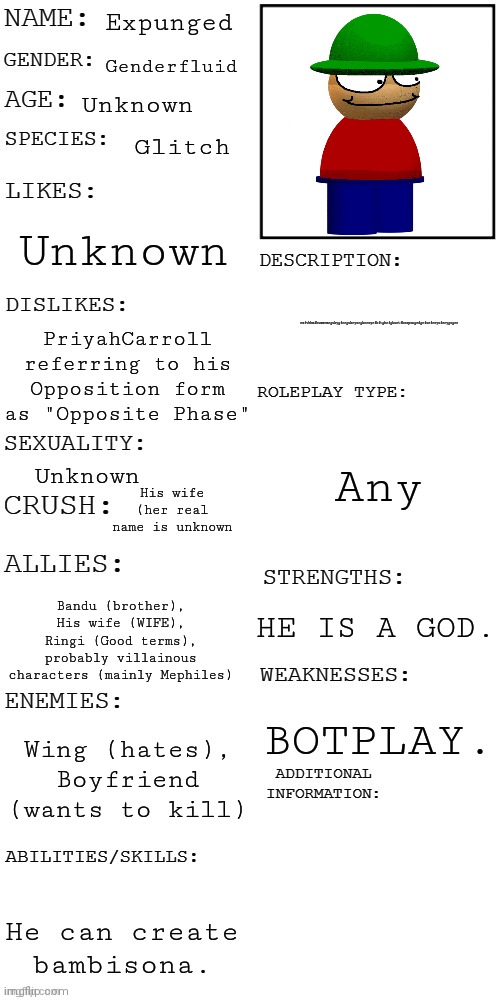 Expunged Profile | Expunged; Genderfluid; Unknown; Glitch; Unknown; rxfvbhmfbuwwrmrgukygfrrgukryergkrruyrfbftghrfghurtfhexpungedgrfuefreyuferygugrr; PriyahCarroll referring to his Opposition form as "Opposite Phase"; Any; Unknown; His wife (her real name is unknown; Bandu (brother), His wife (WIFE), Ringi (Good terms), probably villainous characters (mainly Mephiles); HE IS A GOD. BOTPLAY. Wing (hates), Boyfriend (wants to kill); Kgrjhsrtggfujkghstkiugthsrgukistgslrtuihgetsuikhgsrtkuigshtguikstgheusiktghetuikgsethguiksethgjksetihgsteuikhgsetujkgshetkuihstguikehsrgjilsrghsjkrighsreljighserilgjhsergjiltseilugserhgjklrsehgsreljkhgserjklgherskjgjhserlgjjhsergukkerhguikserbgkrsuibtuikgshtgkuitehgikusteghsrueikghesrkighsetluisethgiuktsehguiksethukks; He can create bambisona. | image tagged in updated roleplay oc showcase,dave and bambi,666,god,friday night funkin,stop reading the tags | made w/ Imgflip meme maker