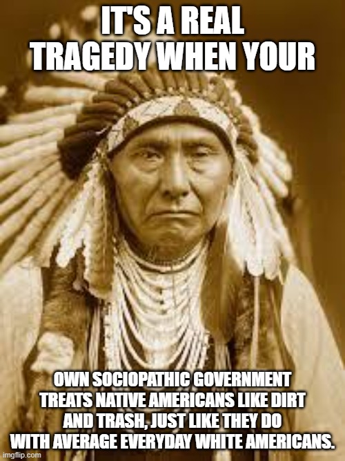 if you think Native Americans get treated unfairly like dirt, look at the average white american we get treated the same way. | IT'S A REAL TRAGEDY WHEN YOUR; OWN SOCIOPATHIC GOVERNMENT TREATS NATIVE AMERICANS LIKE DIRT AND TRASH, JUST LIKE THEY DO WITH AVERAGE EVERYDAY WHITE AMERICANS. | image tagged in native american,white people,us government | made w/ Imgflip meme maker