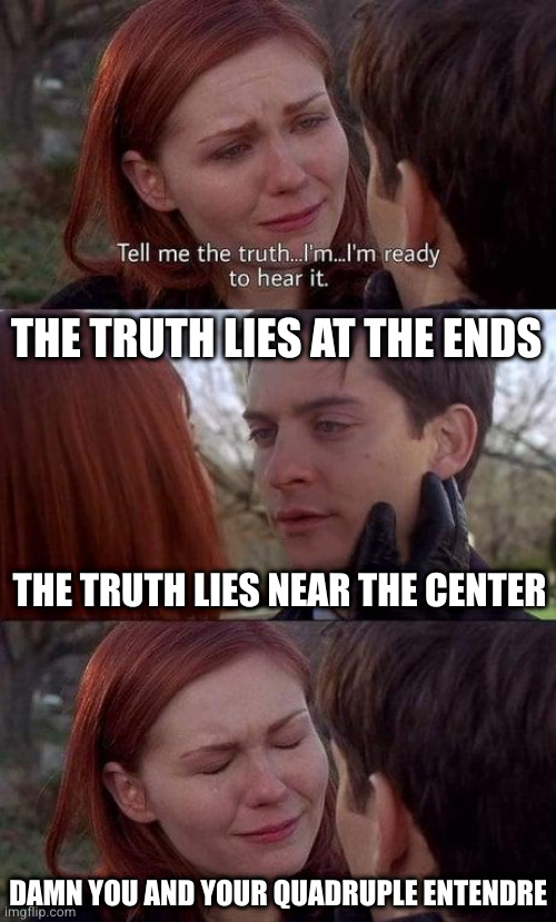 Seek meaning and you shall find it | THE TRUTH LIES AT THE ENDS; THE TRUTH LIES NEAR THE CENTER; DAMN YOU AND YOUR QUADRUPLE ENTENDRE | image tagged in tell me the truth i'm ready to hear it | made w/ Imgflip meme maker