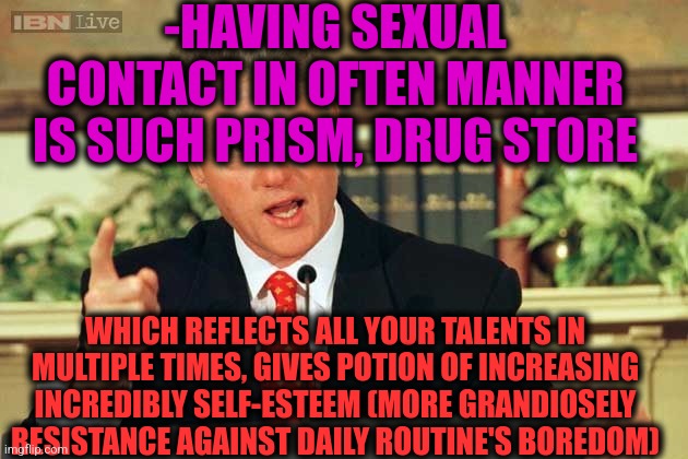 -Being powerful man. | -HAVING SEXUAL CONTACT IN OFTEN MANNER IS SUCH PRISM, DRUG STORE; WHICH REFLECTS ALL YOUR TALENTS IN MULTIPLE TIMES, GIVES POTION OF INCREASING INCREDIBLY SELF-ESTEEM (MORE GRANDIOSELY RESISTANCE AGAINST DAILY ROUTINE'S BOREDOM) | image tagged in bill clinton - sexual relations,mean girls,bedroom,adult humor,mr incredible mad,self esteem | made w/ Imgflip meme maker