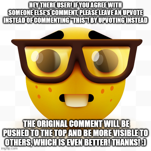 Nerd emoji | HEY THERE USER! IF YOU AGREE WITH SOMEONE ELSE'S COMMENT, PLEASE LEAVE AN UPVOTE INSTEAD OF COMMENTING "THIS"! BY UPVOTING INSTEAD; THE ORIGINAL COMMENT WILL BE PUSHED TO THE TOP AND BE MORE VISIBLE TO OTHERS, WHICH IS EVEN BETTER! THANKS! :) | image tagged in nerd emoji | made w/ Imgflip meme maker