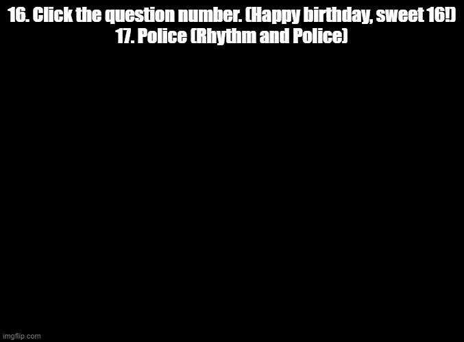 2 more imgflip quiz questions explained | 16. Click the question number. (Happy birthday, sweet 16!)
17. Police (Rhythm and Police) | image tagged in blank black,impossible quiz | made w/ Imgflip meme maker