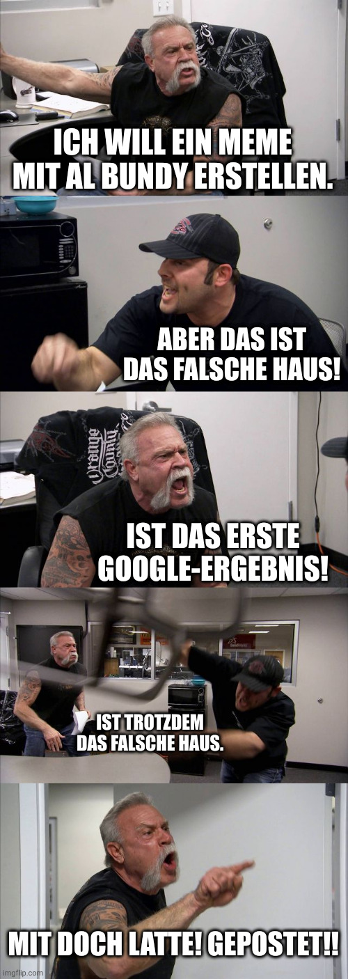 American Chopper Argument Meme | ICH WILL EIN MEME MIT AL BUNDY ERSTELLEN. ABER DAS IST DAS FALSCHE HAUS! IST DAS ERSTE GOOGLE-ERGEBNIS! IST TROTZDEM DAS FALSCHE HAUS. MIT DOCH LATTE! GEPOSTET!! | image tagged in memes,american chopper argument | made w/ Imgflip meme maker