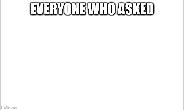 It's true | EVERYONE WHO ASKED | image tagged in white background | made w/ Imgflip meme maker