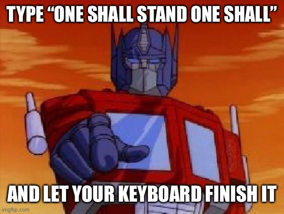 “One shall stand one shall be put to the end and the end result is the most powerful and corrupt” |  TYPE “ONE SHALL STAND ONE SHALL”; AND LET YOUR KEYBOARD FINISH IT | image tagged in optimus prime,one shall stand,one shall fall,let your keyboard finish | made w/ Imgflip meme maker