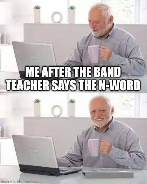 I made sure it's safe for work | ME AFTER THE BAND TEACHER SAYS THE N-WORD | image tagged in memes,hide the pain harold | made w/ Imgflip meme maker